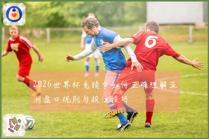 2026世界杯竞猜中如何正确理解亚洲盘口规则与投注技巧